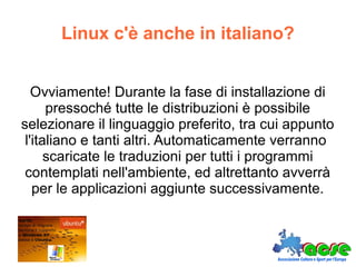 Linux c'è anche in italiano?
Ovviamente! Durante la fase di installazione di
pressoché tutte le distribuzioni è possibile
selezionare il linguaggio preferito, tra cui appunto
l'italiano e tanti altri. Automaticamente verranno
scaricate le traduzioni per tutti i programmi
contemplati nell'ambiente, ed altrettanto avverrà
per le applicazioni aggiunte successivamente.
 