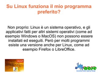 Su Linux funziona il mio programma
preferito?
Non proprio: Linux è un sistema operativo, e gli
applicativi fatti per altri sistemi operativi (come ad
esempio Windows o MacOS) non possono essere
installati ed eseguiti. Però per molti programmi
esiste una versione anche per Linux, come ad
esempio Firefox o LibreOffice.
 