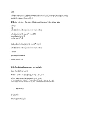 Mid:
MID(Sheet1[Column1],SEARCH(".",Sheet1[Column1])+1,FIND("@",Sheet1[Column1])-
SEARCH(".",Sheet1[Column1])-1)
QNO:find out who r the users visited more than once in the below table
with cte
as(
select distinct orderid,customerid from orders
)
select customerid, count(*) from CTE
group by customerid
having count(*)>1
Method2: select customerid, count(*) from(
select distinct orderid,customerid from orders
) Orders
group by customerid
having count(*)>1
QNO: Top 5 cities Sales amount has to display
Sum = Sum(Salesamount)
Rankx = Rankx( All (Data[city]),[ Sum], , Dsc, Skip)
IF(ISFILTERED(Data[City]),IF([Rankx]<=5, [Sum],
BLANK()),CALCULATE([Sum],TOPN(5,VALUES(Data[City]),[Sum])))
1. TotalMTD:
2. TotalYTD
3. SameperiodLastyear
 