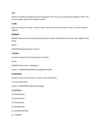4. If:
Checks if a condition provided as the first argument is met. Returns one value if the condition is TRUE, and
returns another value if the condition is FALSE.
5. Sign:
Returns the sign of a number: 1 if the number is positive, zero if the number is zero, or -1 if the number is
negative.
6.Replace:
REPLACE replaces part of a text string, based on the number of characters you specify, with a different text
string.
Syntax:
REPLACE(Sheet1[Column1],1,2,"vasu")
7 convert:
Converts an expression of one data type to another.
Syntax:
CONVERT(<Expression>, <Datatype>)
convert = CONVERT(DATE(2020,3,2),integer)8. Datediff
9. Timevalue:
Converts a time in text formate to a time in date time formate.
Time value(Text time)
convert = CONVERT(DATE(2020,3,2),integer)
10. WeekDay:
11. DatesBetween
12. DatesinPeriod
13. firstnonblank
14. parallelperiod
15. sameperiodlastyear
16. TotalQTD
 