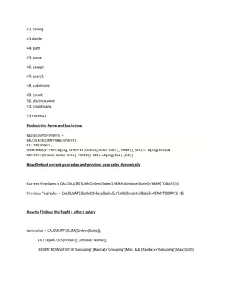 42. ceiling
43.divide
44. sum
45. sumx
46. except
47. search
48. substitute
49. count
50. distinctcount
51. countblank
53.CountAX
Findout the Aging and bucketing
Agingcountoforders =
CALCULATE(COUNTROWS(Orders),
FILTER(Orders,
COUNTROWS(FILTER(Aging,DATEDIFF(Orders[Order Date],TODAY(),DAY)>= Aging[Min]&&
DATEDIFF(Orders[Order Date],TODAY(),DAY)<=Aging[Max]))>0))
How findout current year sales and previous year sales dynamically
Current YearSales = CALCULATE(SUM(Orders[Sales]),YEAR(dimdate[Date])=YEAR(TODAY()) )
Previous YearSales = CALCULATE(SUM(Orders[Sales]),YEAR(dimdate[Date])=YEAR(TODAY()) -1)
How to Findout the TopN + others salary
rankswise = CALCULATE(SUM(Orders[Sales]),
FILTER(VALUES(Orders[Customer Name]),
COUNTROWS(FILTER('Grouping',[Rankx]>'Grouping'[Min] && [Rankx]<='Grouping'[Max]))>0))
 