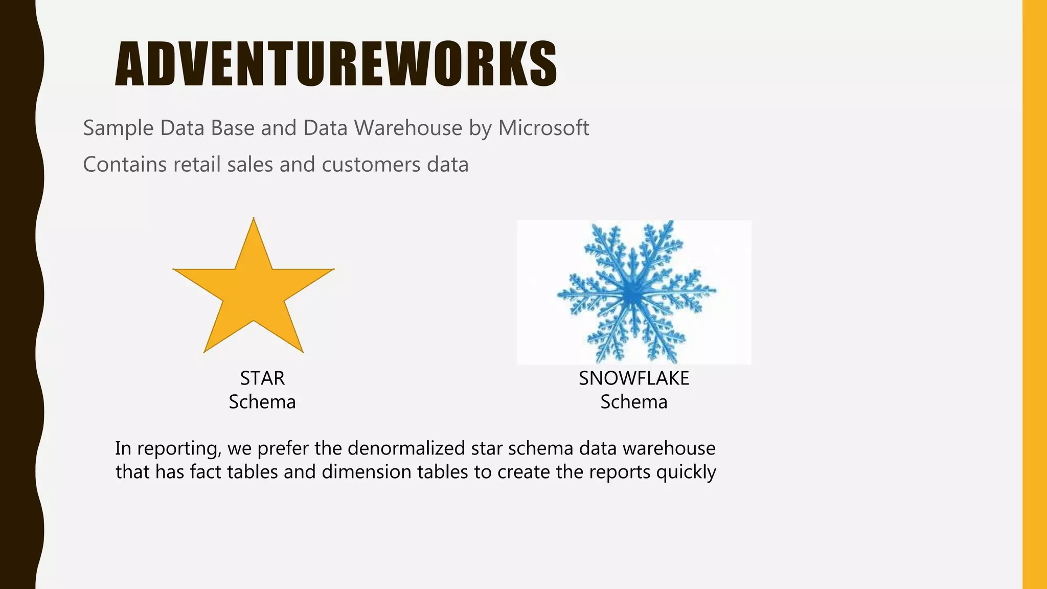ADVENTUREWORKS
Sample Data Base and Data Warehouse by Microsoft
Contains retail sales and customers data
In reporting, we prefer the denormalized star schema data warehouse
that has fact tables and dimension tables to create the reports quickly
STAR
Schema
SNOWFLAKE
Schema
 