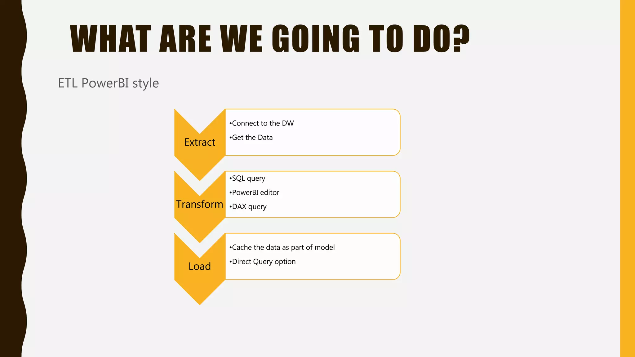 WHAT ARE WE GOING TO DO?
ETL PowerBI style
Extract
•Connect to the DW
•Get the Data
Transform
•SQL query
•PowerBI editor
•DAX query
Load
•Cache the data as part of model
•Direct Query option
 