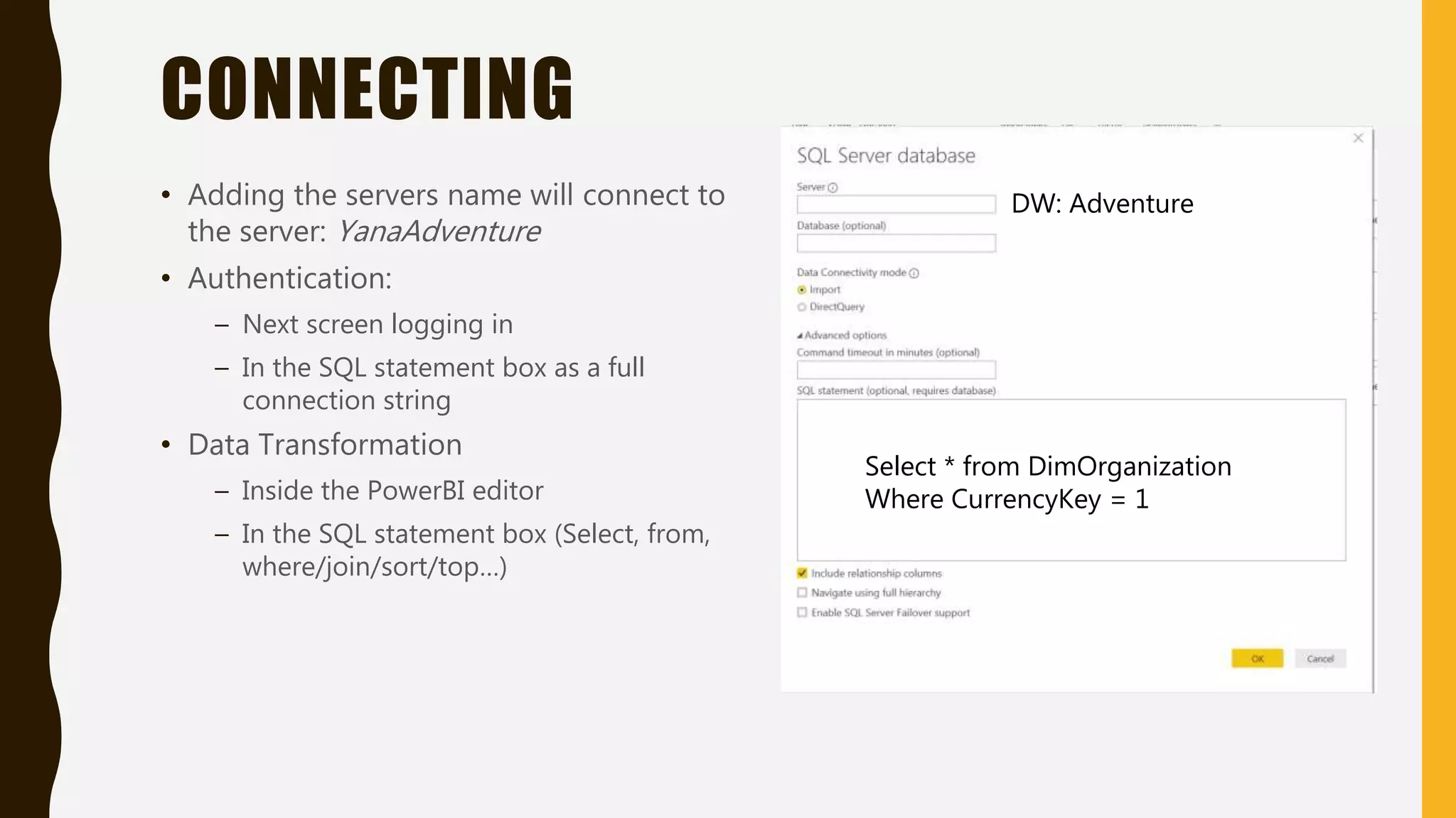 CONNECTING
• Adding the servers name will connect to
the server: YanaAdventure
• Authentication:
– Next screen logging in
– In the SQL statement box as a full
connection string
• Data Transformation
– Inside the PowerBI editor
– In the SQL statement box (Select, from,
where/join/sort/top…)
Select * from DimOrganization
Where CurrencyKey = 1
DW: Adventure
 