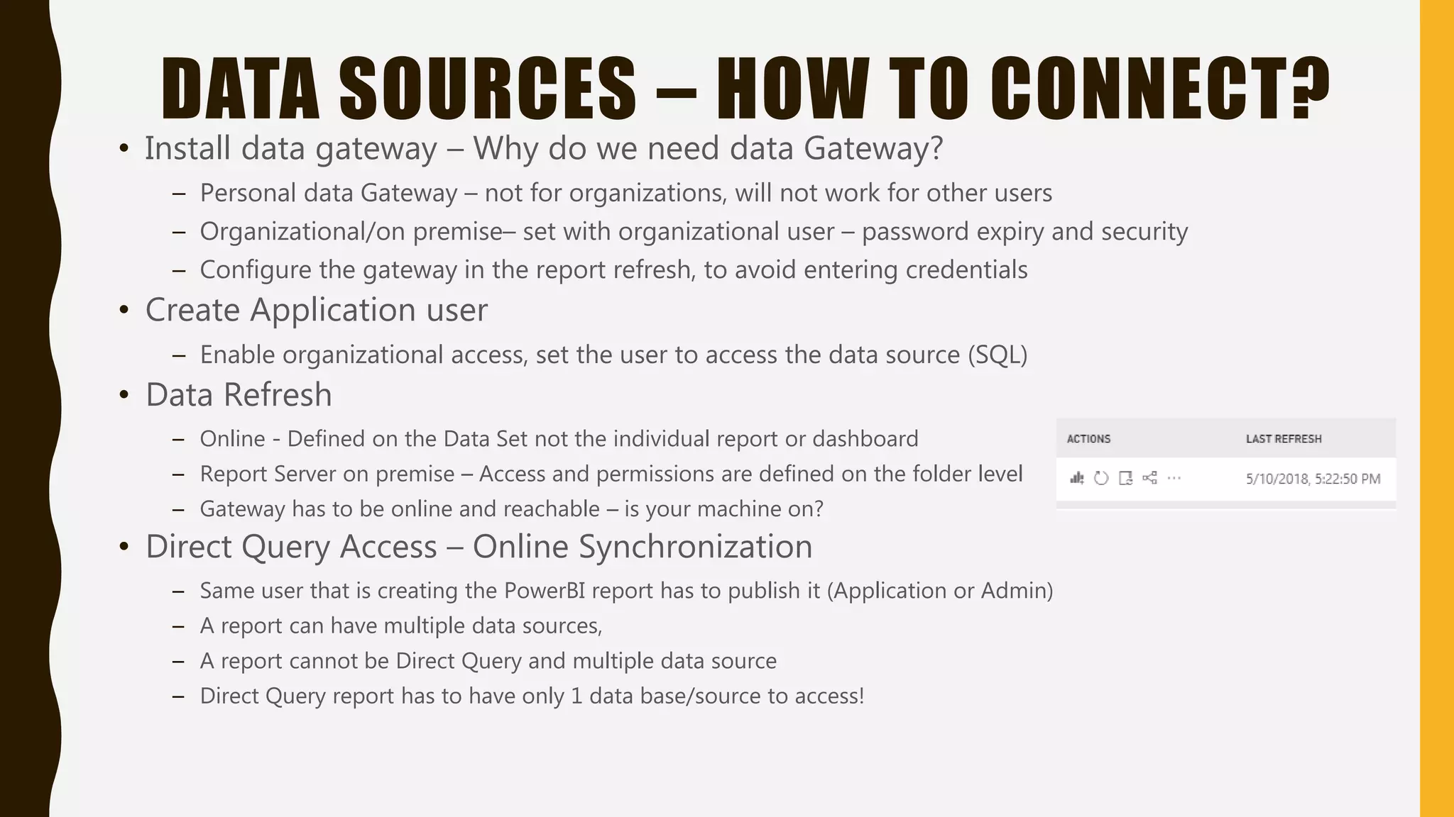 DATA SOURCES – HOW TO CONNECT?
• Install data gateway – Why do we need data Gateway?
– Personal data Gateway – not for organizations, will not work for other users
– Organizational/on premise– set with organizational user – password expiry and security
– Configure the gateway in the report refresh, to avoid entering credentials
• Create Application user
– Enable organizational access, set the user to access the data source (SQL)
• Data Refresh
– Online - Defined on the Data Set not the individual report or dashboard
– Report Server on premise – Access and permissions are defined on the folder level
– Gateway has to be online and reachable – is your machine on?
• Direct Query Access – Online Synchronization
– Same user that is creating the PowerBI report has to publish it (Application or Admin)
– A report can have multiple data sources,
– A report cannot be Direct Query and multiple data source
– Direct Query report has to have only 1 data base/source to access!
 