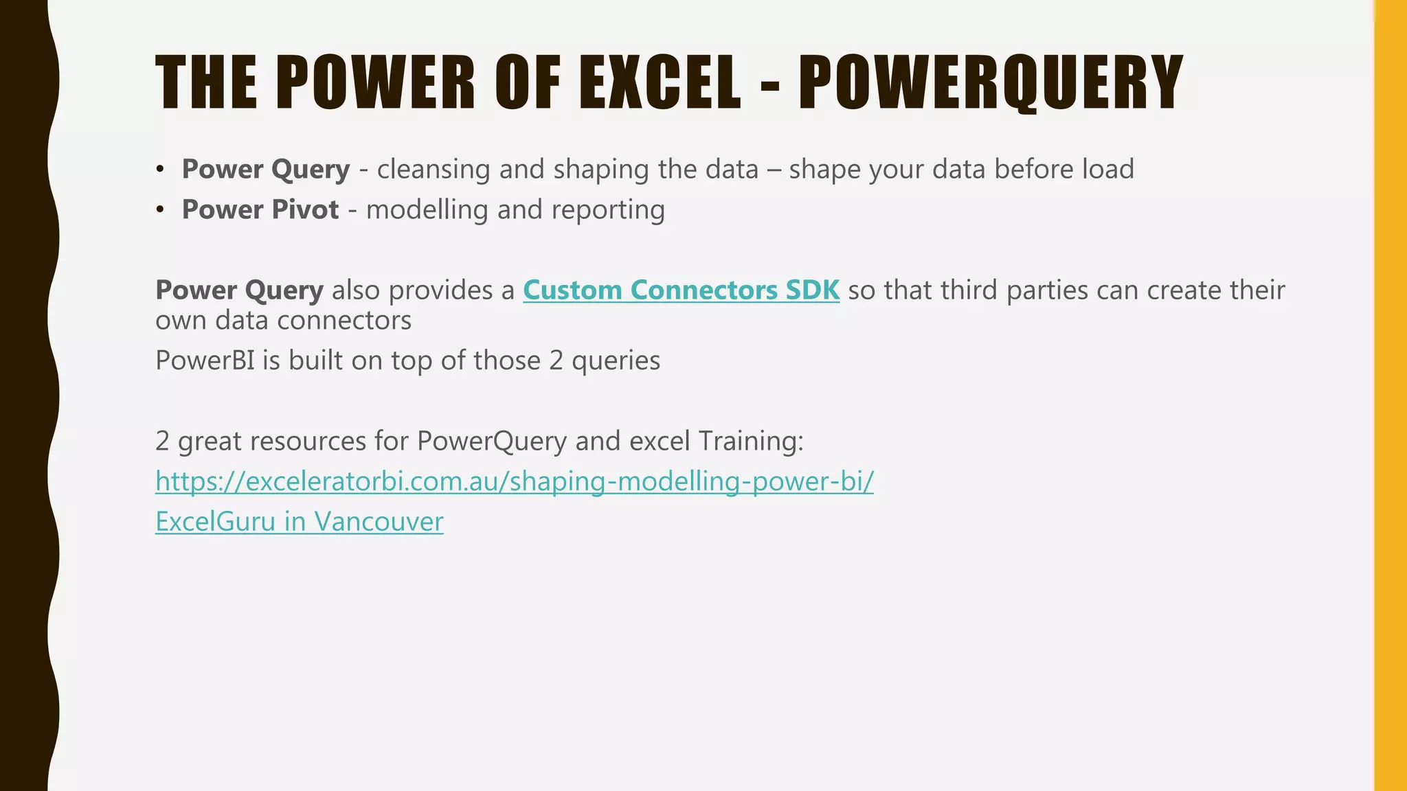 THE POWER OF EXCEL - POWERQUERY
• Power Query - cleansing and shaping the data – shape your data before load
• Power Pivot - modelling and reporting
Power Query also provides a Custom Connectors SDK so that third parties can create their
own data connectors
PowerBI is built on top of those 2 queries
2 great resources for PowerQuery and excel Training:
https://exceleratorbi.com.au/shaping-modelling-power-bi/
ExcelGuru in Vancouver
 