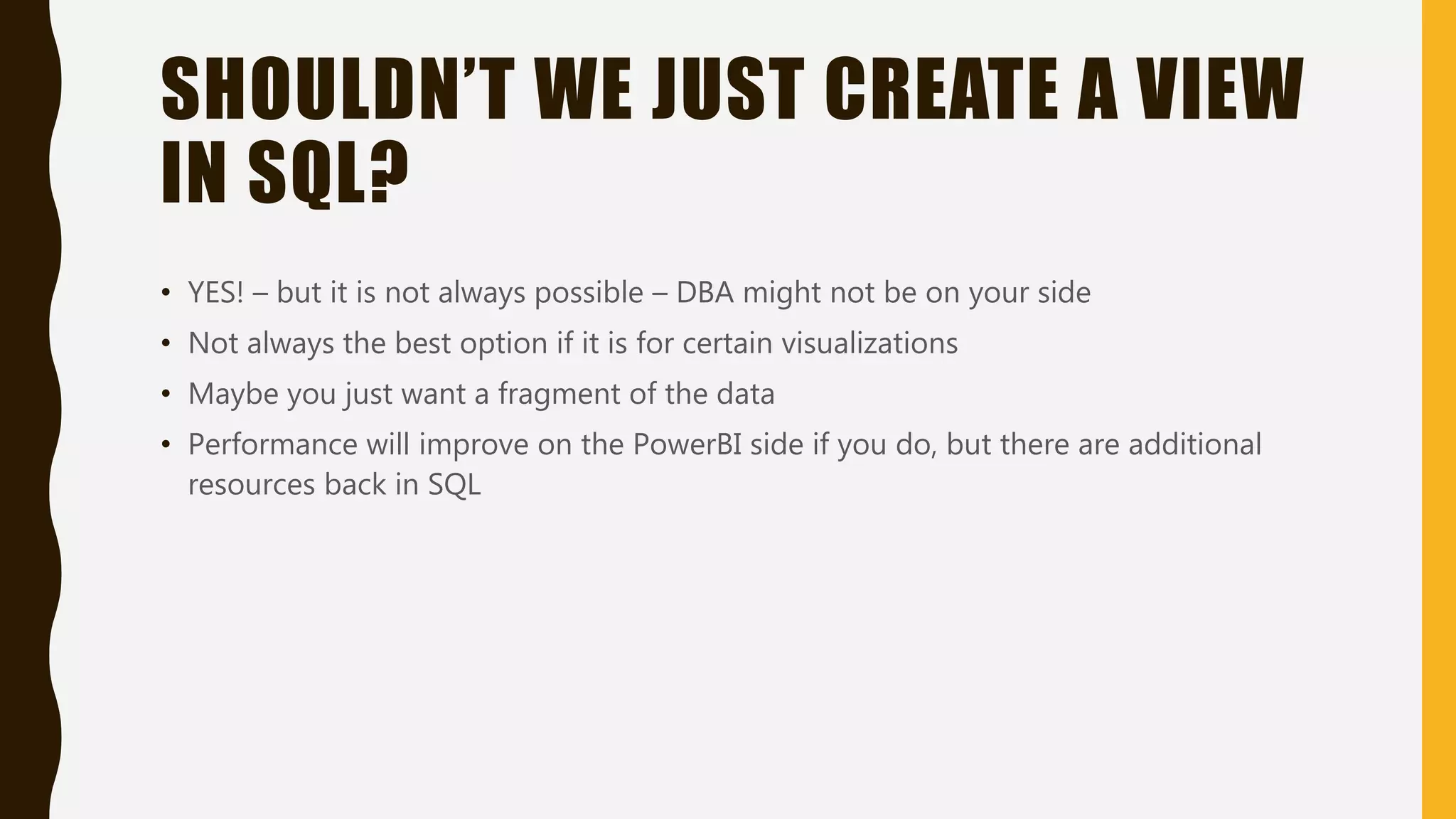 SHOULDN’T WE JUST CREATE A VIEW
IN SQL?
• YES! – but it is not always possible – DBA might not be on your side
• Not always the best option if it is for certain visualizations
• Maybe you just want a fragment of the data
• Performance will improve on the PowerBI side if you do, but there are additional
resources back in SQL
 