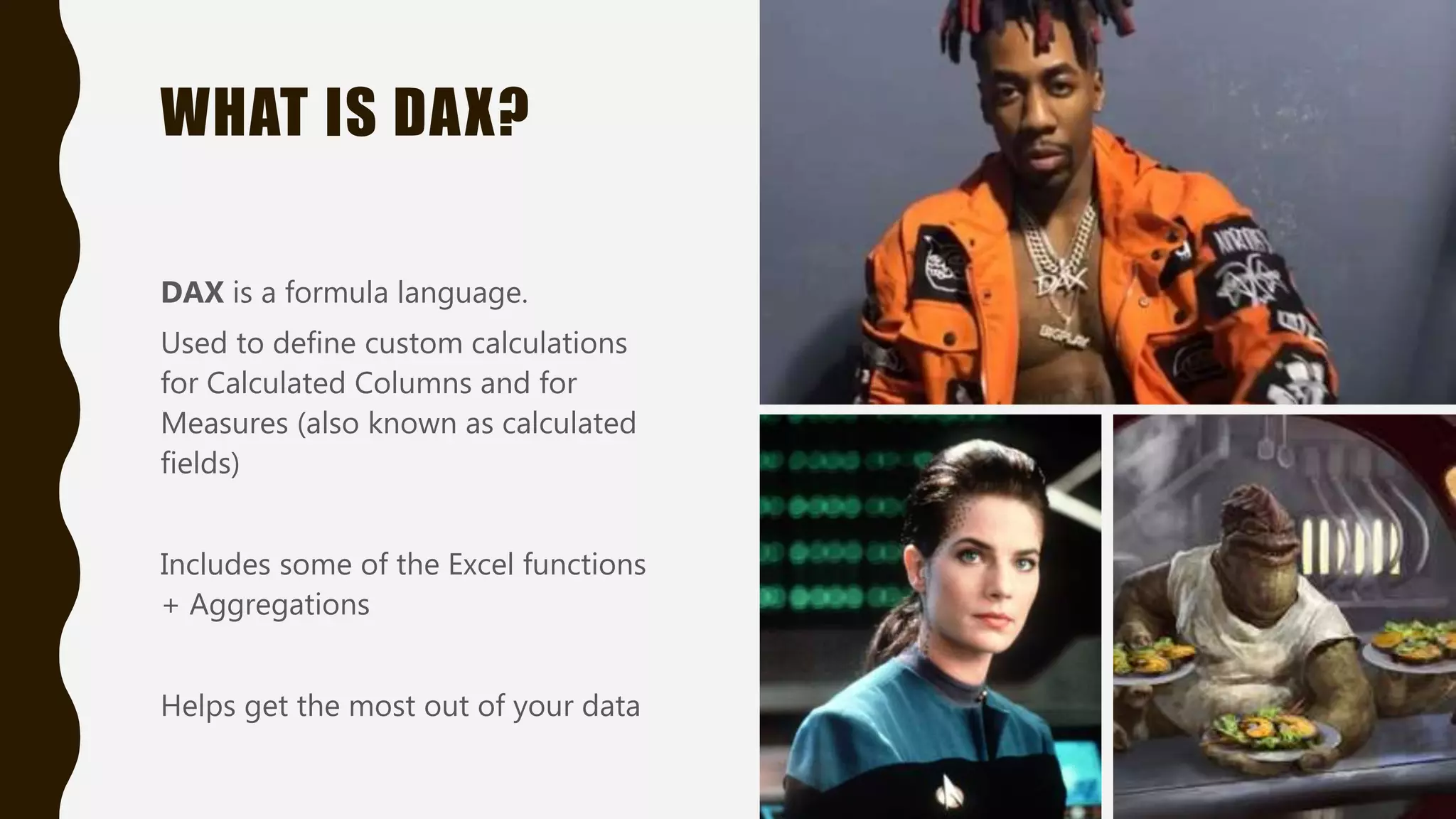 WHAT IS DAX?
DAX is a formula language.
Used to define custom calculations
for Calculated Columns and for
Measures (also known as calculated
fields)
Includes some of the Excel functions
+ Aggregations
Helps get the most out of your data
 