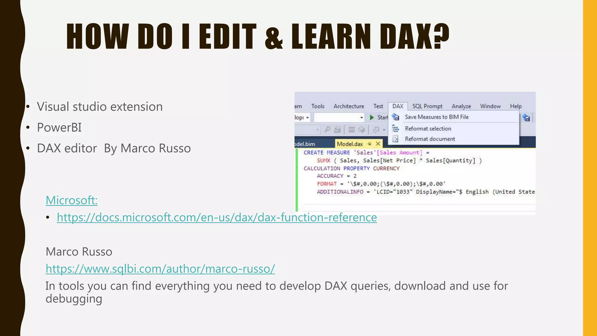 HOW DO I EDIT & LEARN DAX?
• Visual studio extension
• PowerBI
• DAX editor By Marco Russo
Microsoft:
• https://docs.microsoft.com/en-us/dax/dax-function-reference
Marco Russo
https://www.sqlbi.com/author/marco-russo/
In tools you can find everything you need to develop DAX queries, download and use for
debugging
 