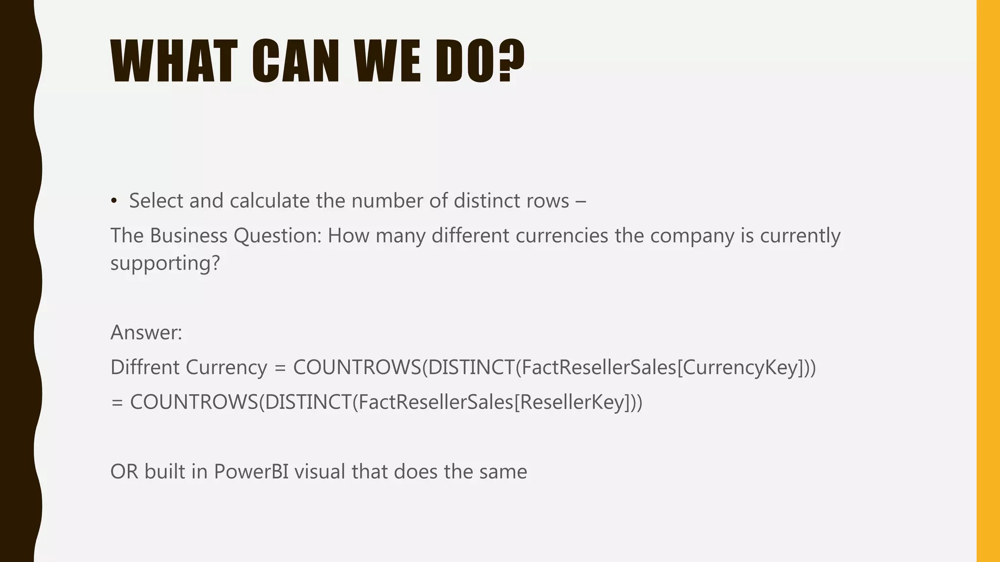 WHAT CAN WE DO?
• Select and calculate the number of distinct rows –
The Business Question: How many different currencies the company is currently
supporting?
Answer:
Diffrent Currency = COUNTROWS(DISTINCT(FactResellerSales[CurrencyKey]))
= COUNTROWS(DISTINCT(FactResellerSales[ResellerKey]))
OR built in PowerBI visual that does the same
 