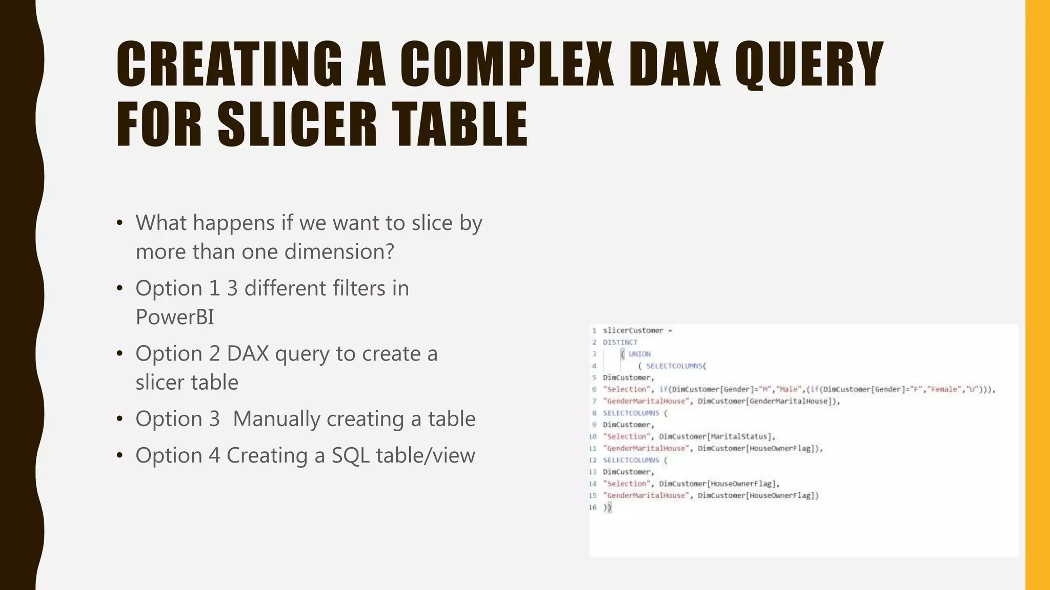 CREATING A COMPLEX DAX QUERY
FOR SLICER TABLE
• What happens if we want to slice by
more than one dimension?
• Option 1 3 different filters in
PowerBI
• Option 2 DAX query to create a
slicer table
• Option 3 Manually creating a table
• Option 4 Creating a SQL table/view
 
