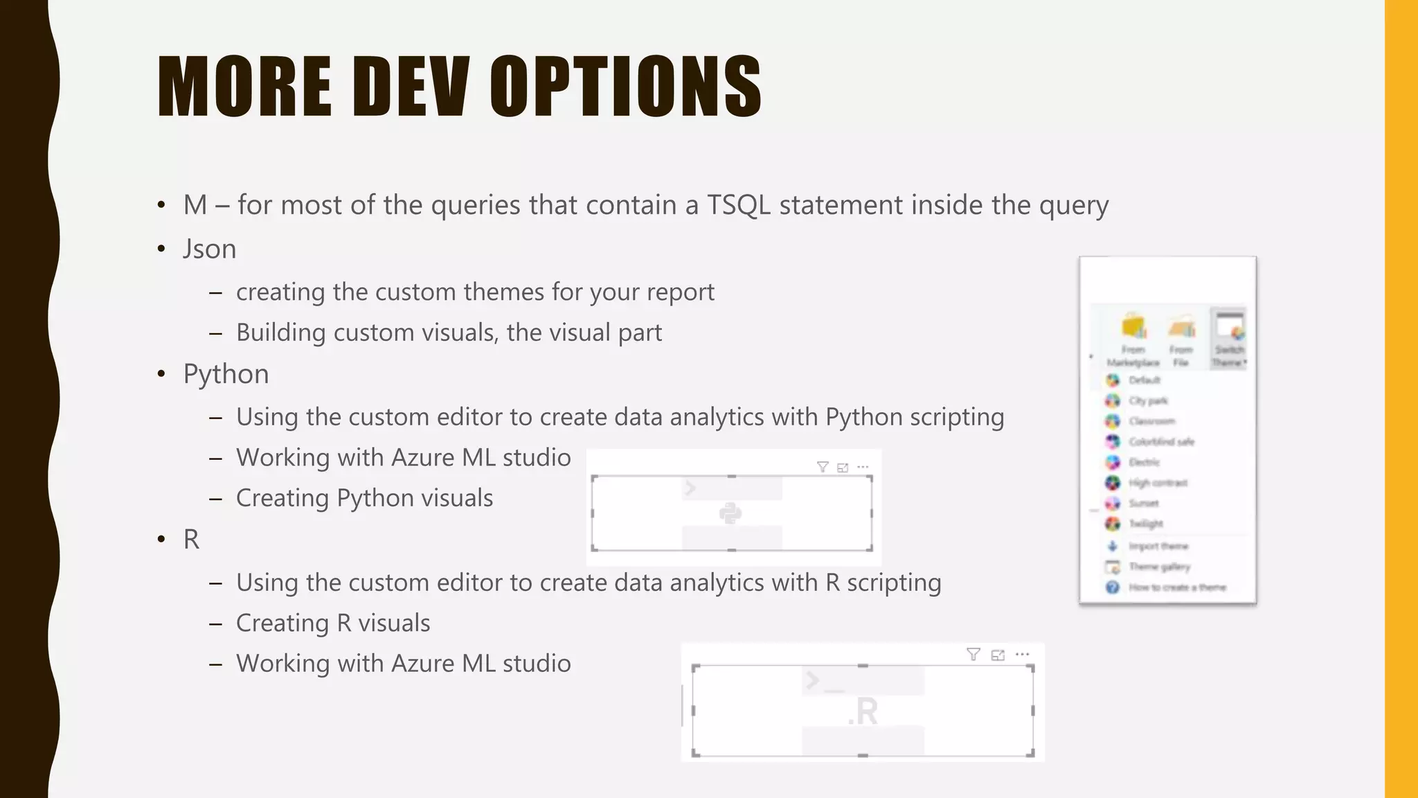 MORE DEV OPTIONS
• M – for most of the queries that contain a TSQL statement inside the query
• Json
– creating the custom themes for your report
– Building custom visuals, the visual part
• Python
– Using the custom editor to create data analytics with Python scripting
– Working with Azure ML studio
– Creating Python visuals
• R
– Using the custom editor to create data analytics with R scripting
– Creating R visuals
– Working with Azure ML studio
 