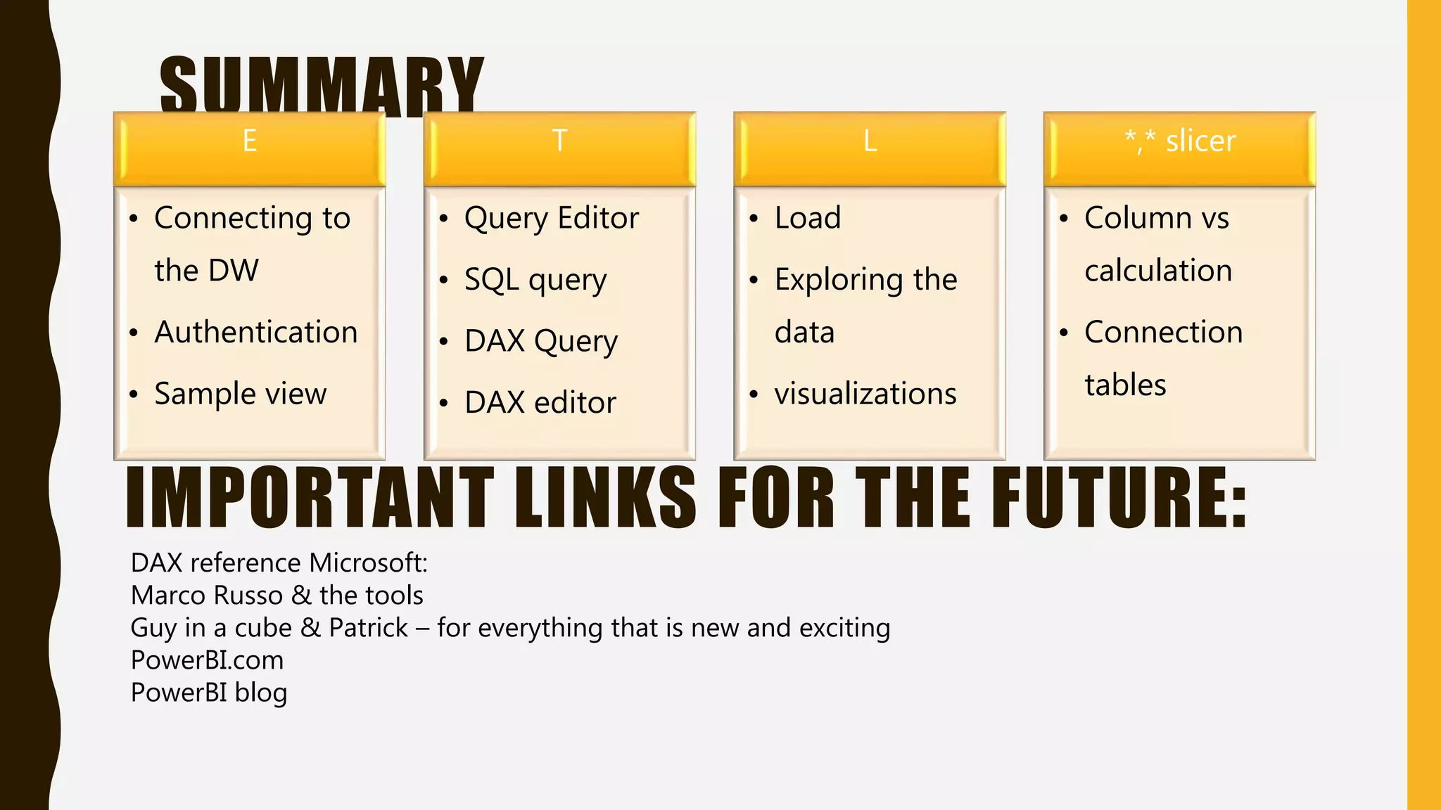 SUMMARYE
• Connecting to
the DW
• Authentication
• Sample view
T
• Query Editor
• SQL query
• DAX Query
• DAX editor
L
• Load
• Exploring the
data
• visualizations
*,* slicer
• Column vs
calculation
• Connection
tables
IMPORTANT LINKS FOR THE FUTURE:
DAX reference Microsoft:
Marco Russo & the tools
Guy in a cube & Patrick – for everything that is new and exciting
PowerBI.com
PowerBI blog
 