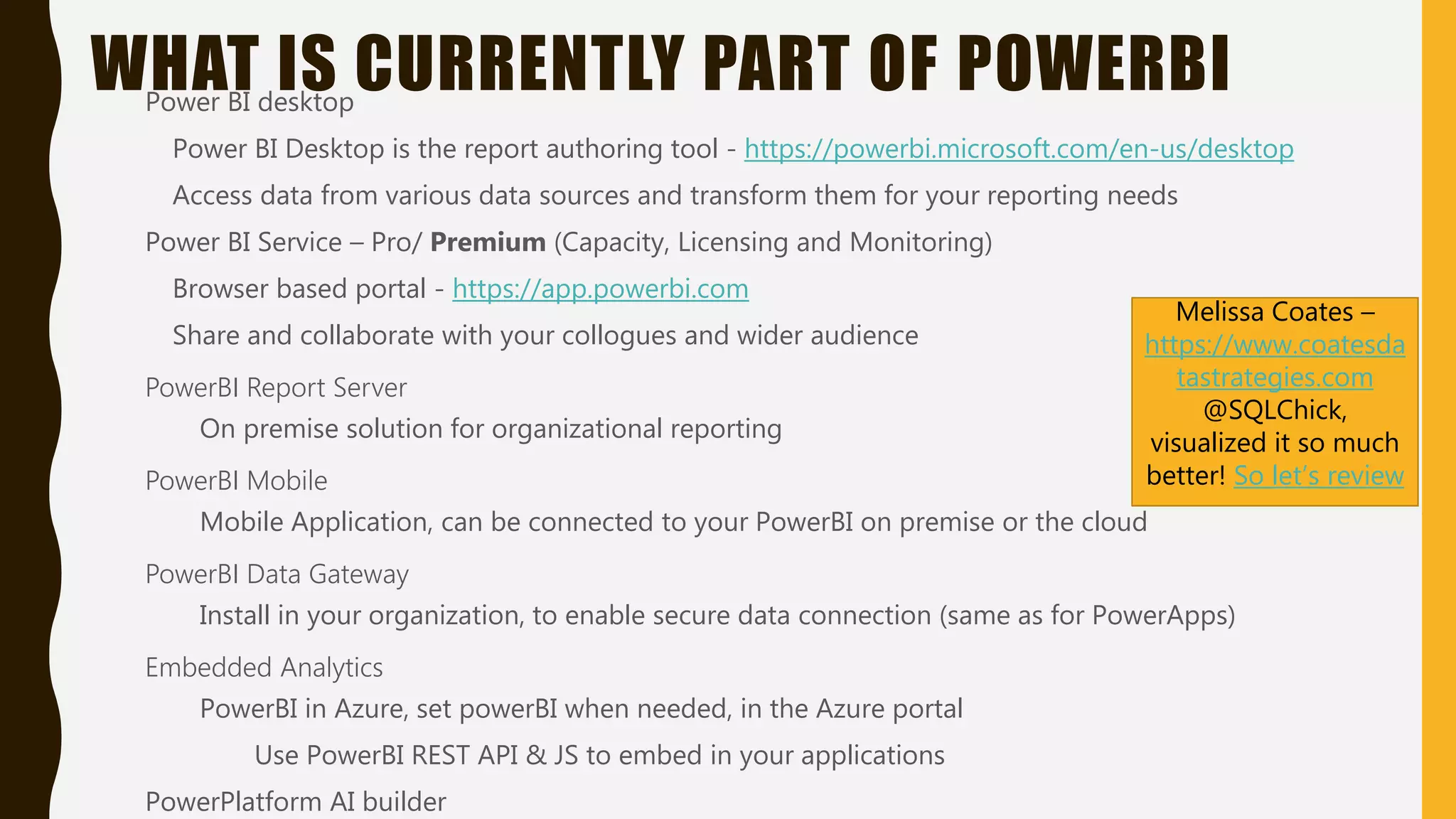 WHAT IS CURRENTLY PART OF POWERBIPower BI desktop
Power BI Desktop is the report authoring tool - https://powerbi.microsoft.com/en-us/desktop
Access data from various data sources and transform them for your reporting needs
Power BI Service – Pro/ Premium (Capacity, Licensing and Monitoring)
Browser based portal - https://app.powerbi.com
Share and collaborate with your collogues and wider audience
PowerBI Report Server
On premise solution for organizational reporting
PowerBI Mobile
Mobile Application, can be connected to your PowerBI on premise or the cloud
PowerBI Data Gateway
Install in your organization, to enable secure data connection (same as for PowerApps)
Embedded Analytics
PowerBI in Azure, set powerBI when needed, in the Azure portal
Use PowerBI REST API & JS to embed in your applications
PowerPlatform AI builder
Melissa Coates –
https://www.coatesda
tastrategies.com
@SQLChick,
visualized it so much
better! So let’s review
 