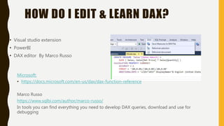 HOW DO I EDIT & LEARN DAX?
• Visual studio extension
• PowerBI
• DAX editor By Marco Russo
Microsoft:
• https://docs.microsoft.com/en-us/dax/dax-function-reference
Marco Russo
https://www.sqlbi.com/author/marco-russo/
In tools you can find everything you need to develop DAX queries, download and use for
debugging
 