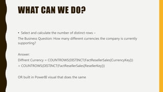 WHAT CAN WE DO?
• Select and calculate the number of distinct rows –
The Business Question: How many different currencies the company is currently
supporting?
Answer:
Diffrent Currency = COUNTROWS(DISTINCT(FactResellerSales[CurrencyKey]))
= COUNTROWS(DISTINCT(FactResellerSales[ResellerKey]))
OR built in PowerBI visual that does the same
 