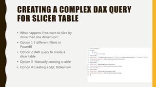 CREATING A COMPLEX DAX QUERY
FOR SLICER TABLE
• What happens if we want to slice by
more than one dimension?
• Option 1 3 different filters in
PowerBI
• Option 2 DAX query to create a
slicer table
• Option 3 Manually creating a table
• Option 4 Creating a SQL table/view
 
