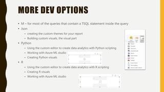 MORE DEV OPTIONS
• M – for most of the queries that contain a TSQL statement inside the query
• Json
– creating the custom themes for your report
– Building custom visuals, the visual part
• Python
– Using the custom editor to create data analytics with Python scripting
– Working with Azure ML studio
– Creating Python visuals
• R
– Using the custom editor to create data analytics with R scripting
– Creating R visuals
– Working with Azure ML studio
 