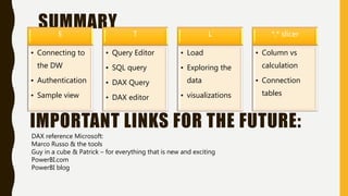SUMMARYE
• Connecting to
the DW
• Authentication
• Sample view
T
• Query Editor
• SQL query
• DAX Query
• DAX editor
L
• Load
• Exploring the
data
• visualizations
*,* slicer
• Column vs
calculation
• Connection
tables
IMPORTANT LINKS FOR THE FUTURE:
DAX reference Microsoft:
Marco Russo & the tools
Guy in a cube & Patrick – for everything that is new and exciting
PowerBI.com
PowerBI blog
 