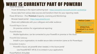 WHAT IS CURRENTLY PART OF POWERBIPower BI desktop
Power BI Desktop is the report authoring tool - https://powerbi.microsoft.com/en-us/desktop
Access data from various data sources and transform them for your reporting needs
Power BI Service – Pro/ Premium (Capacity, Licensing and Monitoring)
Browser based portal - https://app.powerbi.com
Share and collaborate with your collogues and wider audience
PowerBI Report Server
On premise solution for organizational reporting
PowerBI Mobile
Mobile Application, can be connected to your PowerBI on premise or the cloud
PowerBI Data Gateway
Install in your organization, to enable secure data connection (same as for PowerApps)
Embedded Analytics
PowerBI in Azure, set powerBI when needed, in the Azure portal
Use PowerBI REST API & JS to embed in your applications
PowerPlatform AI builder
Melissa Coates –
https://www.coatesda
tastrategies.com
@SQLChick,
visualized it so much
better! So let’s review
 