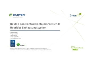 www.daxten.com




Daxten CoolControl Containment Gen II  
Daxten CoolControl Containment Gen II
Hybrides Einhausungssystem
Daxten GmbH
Magirusstr. 2‐6
12103 Berlin
www.daxten.de
Info.de@daxten.com




Daxten ist aktives Mitglied der Green IT‐Allianz des BITKOM , offizieller Förderer (Endorser) 
des EU Code of Conduct on Data Centre Efficiency und Gründer der Expertengruppe Green IT auf Xing.
 