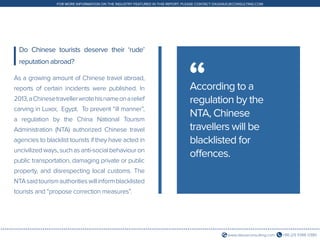 +86 (21) 5386 0380www.daxueconsulting.com
FOR MORE INFORMATION ON THE INDUSTRY FEATURED IN THIS REPORT, PLEASE CONTACT DX@DAXUECONSULTING.COM
As a growing amount of Chinese travel abroad,
reports of certain incidents were published. In
2013,aChinesetravellerwrotehisnameonarelief
carving in Luxor, Egypt. To prevent “ill manner”,
a regulation by the China National Tourism
Administration (NTA) authorized Chinese travel
agencies to blacklist tourists if they have acted in
uncivilized ways, such as anti-social behaviour on
public transportation, damaging private or public
property, and disrespecting local customs. The
NTAsaidtourismauthoritieswillinformblacklisted
tourists and “propose correction measures”.
Do Chinese tourists deserve their ‘rude’
reputation abroad?
According to a
regulation by the
NTA, Chinese
travellers will be
blacklisted for
offences.
“
 