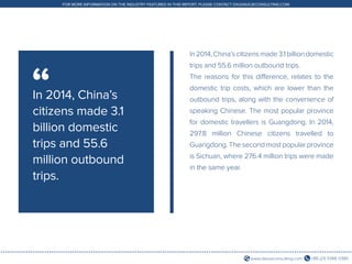 +86 (21) 5386 0380www.daxueconsulting.com
FOR MORE INFORMATION ON THE INDUSTRY FEATURED IN THIS REPORT, PLEASE CONTACT DX@DAXUECONSULTING.COM
In2014,China’scitizensmade3.1billiondomestic
trips and 55.6 million outbound trips.
The reasons for this difference, relates to the
domestic trip costs, which are lower than the
outbound trips, along with the convenience of
speaking Chinese. The most popular province
for domestic travellers is Guangdong. In 2014,
297.8 million Chinese citizens travelled to
Guangdong. The second most popular province
is Sichuan, where 276.4 million trips were made
in the same year.
In 2014, China’s
citizens made 3.1
billion domestic
trips and 55.6
million outbound
trips.
“
 