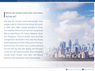 +86 (21) 5386 0380www.daxueconsulting.com
FOR MORE INFORMATION ON THE INDUSTRY FEATURED IN THIS REPORT, PLEASE CONTACT DX@DAXUECONSULTING.COM
Not only the Chinese travel domestically, many
people travel to China from the all over the world.
In 2014, 55.6 million people travelled to China.
The majority of these tourist are from Hong Kong,
Macau, South Korea, US, Taiwan, Malaysia, Japan
and Singapore. Inbound tourists have gradually
changed their destinations from cities like Beijing
andShanghaitosecondtiercities,suchasChengdu
and Kunming. The reason why, is partly related to
the fact that big cities like Beijing and Shanghai
are far too international, just like other metropolis’
around world. Smaller cities allow international
tourists to fully experience local characteristics.
Where do tourists come from and where
do they go?
 