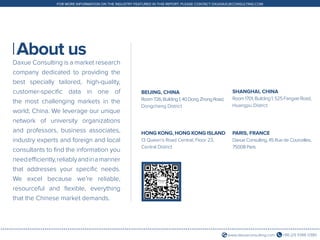 +86 (21) 5386 0380www.daxueconsulting.com
FOR MORE INFORMATION ON THE INDUSTRY FEATURED IN THIS REPORT, PLEASE CONTACT DX@DAXUECONSULTING.COM
About us
Daxue Consulting is a market research
company dedicated to providing the
best specially tailored, high-quality,
customer-specific data in one of
the most challenging markets in the
world; China. We leverage our unique
network of university organizations
and professors, business associates,
industry experts and foreign and local
consultants to find the information you
needefficiently,reliablyandinamanner
that addresses your specific needs.
We excel because we’re reliable,
resourceful and flexible, everything
that the Chinese market demands.
BEIJING, CHINA
Room726,Building1,40DongZhongRoad,
Dongcheng District
SHANGHAI, CHINA
Room1701,Building1,525FangxieRoad,
Huangpu District
HONG KONG, HONG KONG ISLAND
13 Queen’s Road Central, Floor 23,
Central District
PARIS, FRANCE
Daxue Consulting, 45 Rue de Courcelles,
75008 Paris
 
