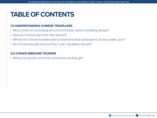 +86 (21) 5386 0380www.daxueconsulting.com
FOR MORE INFORMATION ON THE INDUSTRY FEATURED IN THIS REPORT, PLEASE CONTACT DX@DAXUECONSULTING.COM
TABLE OF CONTENTS
1.0 UNDERSTANDING CHINESE TRAVELLERS
•	 Why is there an increasing amount of Chinese citizens travelling abroad?
•	 How do Chinese plan their trips abroad?
•	 Where do Chinese travellers like to travel and what destinations do they settle upon?
•	 Do Chinese tourists deserve their ‘rude’ reputation abroad?
2.0 CHINA’S INBOUND TOURISM
•	 Where do tourists come from and where do they go?
 