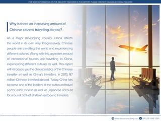 +86 (21) 5386 0380www.daxueconsulting.com
FOR MORE INFORMATION ON THE INDUSTRY FEATURED IN THIS REPORT, PLEASE CONTACT DX@DAXUECONSULTING.COM
As a major developing country, China affects
the world in its own way. Progressively, Chinese
people are travelling the world and experiencing
differentcultures.Alongwiththis,agreateramount
of international tourists are travelling to China,
experiencing different cultures as well. This report
willintroduceyouthecharacteristicsoftheChinese
traveller as well as China’s travellers. In 2013, 97
million Chinese traveled abroad. Today, China has
become one of the leaders in the outbound travel
sector, and Chinese as well as Japanese account
for around 50% of all Asian outbound travelers.
Why is there an increasing amount of
Chinese citizens travelling abroad?
 
