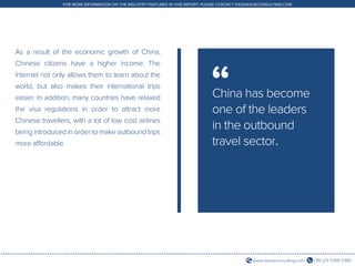 +86 (21) 5386 0380www.daxueconsulting.com
FOR MORE INFORMATION ON THE INDUSTRY FEATURED IN THIS REPORT, PLEASE CONTACT DX@DAXUECONSULTING.COM
As a result of the economic growth of China,
Chinese citizens have a higher income. The
Internet not only allows them to learn about the
world, but also makes their international trips
easier. In addition, many countries have relaxed
the visa regulations in order to attract more
Chinese travellers, with a lot of low cost airlines
being introduced in order to make outbound trips
more affordable.
China has become
one of the leaders
in the outbound
travel sector.
“
 
