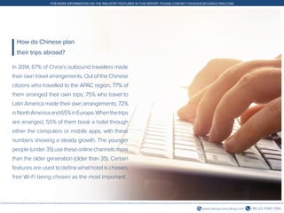 +86 (21) 5386 0380www.daxueconsulting.com
FOR MORE INFORMATION ON THE INDUSTRY FEATURED IN THIS REPORT, PLEASE CONTACT DX@DAXUECONSULTING.COM
In 2014, 67% of China’s outbound travellers made
their own travel arrangements. Out of the Chinese
citizens who travelled to the APAC region, 77% of
them arranged their own trips; 75% who travel to
Latin America made their own arrangements; 72%
inNorthAmericaand65%inEurope.Whenthetrips
are arranged, 55% of them book a hotel through
either the computers or mobile apps, with these
numbers showing a steady growth. The younger
people(under35)usetheseonlinechannelsmore
than the older generation (older than 35). Certain
features are used to define what hotel is chosen,
free Wi-Fi being chosen as the most important.
How do Chinese plan
their trips abroad?
 