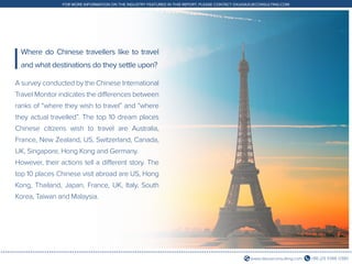 +86 (21) 5386 0380www.daxueconsulting.com
FOR MORE INFORMATION ON THE INDUSTRY FEATURED IN THIS REPORT, PLEASE CONTACT DX@DAXUECONSULTING.COM
A survey conducted by the Chinese International
Travel Monitor indicates the differences between
ranks of “where they wish to travel” and “where
they actual travelled”. The top 10 dream places
Chinese citizens wish to travel are Australia,
France, New Zealand, US, Switzerland, Canada,
UK, Singapore, Hong Kong and Germany.
However, their actions tell a different story. The
top 10 places Chinese visit abroad are US, Hong
Kong, Thailand, Japan, France, UK, Italy, South
Korea, Taiwan and Malaysia.
Where do Chinese travellers like to travel
and what destinations do they settle upon?
 