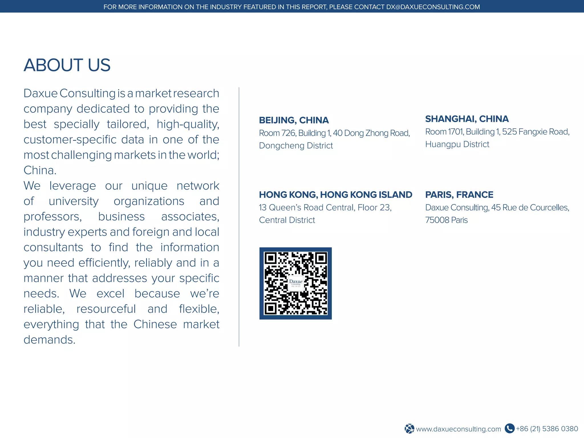 +86 (21) 5386 0380www.daxueconsulting.com
FOR MORE INFORMATION ON THE INDUSTRY FEATURED IN THIS REPORT, PLEASE CONTACT DX@DAXUECONSULTING.COM
ABOUT US
DaxueConsultingisamarketresearch
company dedicated to providing the
best specially tailored, high-quality,
customer-specific data in one of the
mostchallengingmarketsintheworld;
China.
We leverage our unique network
of university organizations and
professors, business associates,
industry experts and foreign and local
consultants to find the information
you need efficiently, reliably and in a
manner that addresses your specific
needs. We excel because we’re
reliable, resourceful and flexible,
everything that the Chinese market
demands.
BEIJING, CHINA
Room726,Building1,40DongZhongRoad,
Dongcheng District
SHANGHAI, CHINA
Room1701,Building1,525FangxieRoad,
Huangpu District
HONG KONG, HONG KONG ISLAND
13 Queen’s Road Central, Floor 23,
Central District
PARIS, FRANCE
Daxue Consulting, 45 Rue de Courcelles,
75008 Paris
 