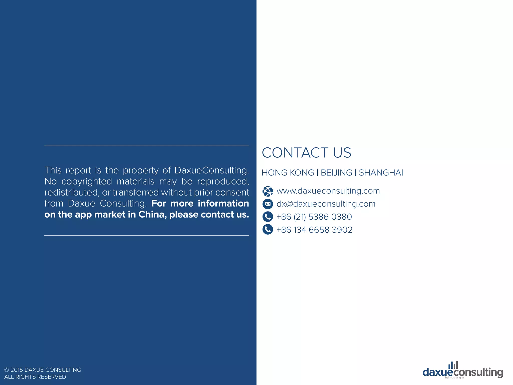 © 2015 DAXUE CONSULTING
ALL RIGHTS RESERVED
CONTACT US
HONG KONG | BEIJING | SHANGHAI
www.daxueconsulting.com
dx@daxueconsulting.com
+86 (21) 5386 0380
+86 134 6658 3902
This report is the property of DaxueConsulting.
No copyrighted materials may be reproduced,
redistributed, or transferred without prior consent
from Daxue Consulting. For more information
on the app market in China, please contact us.
 