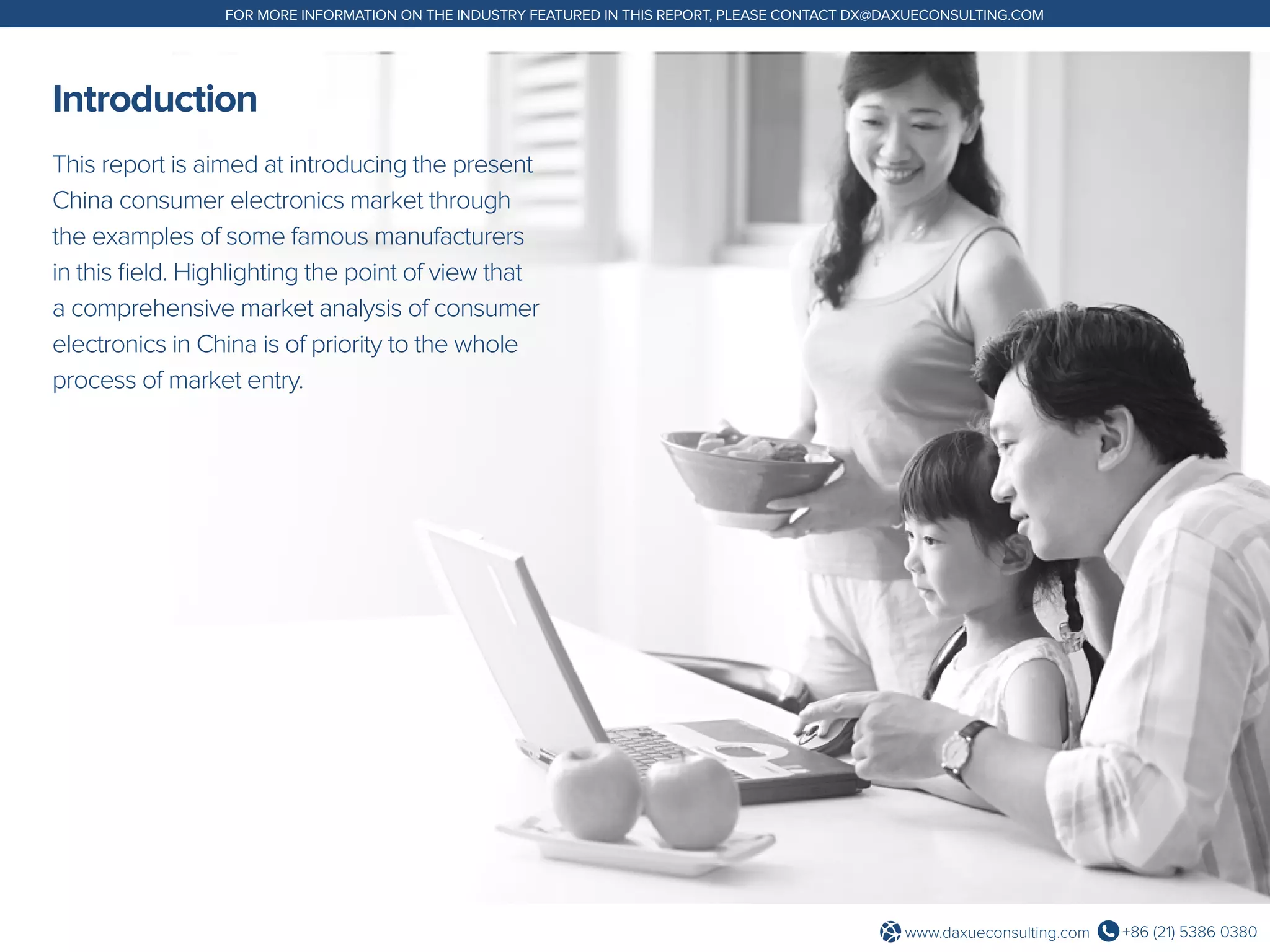 +86 (21) 5386 0380www.daxueconsulting.com
FOR MORE INFORMATION ON THE INDUSTRY FEATURED IN THIS REPORT, PLEASE CONTACT DX@DAXUECONSULTING.COM
Introduction
This report is aimed at introducing the present
China consumer electronics market through
the examples of some famous manufacturers
in this field. Highlighting the point of view that
a comprehensive market analysis of consumer
electronics in China is of priority to the whole
process of market entry.
 