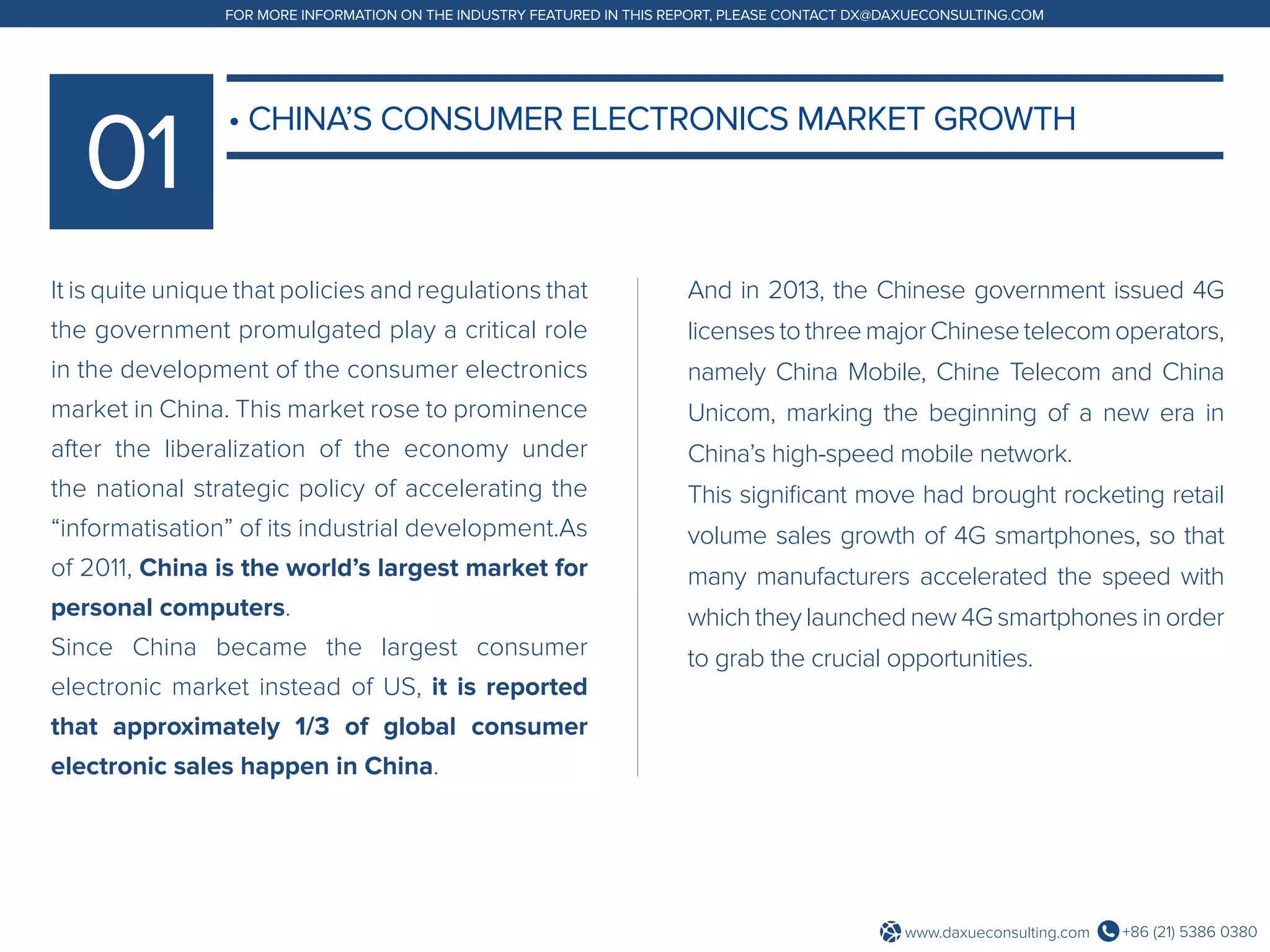 +86 (21) 5386 0380www.daxueconsulting.com
FOR MORE INFORMATION ON THE INDUSTRY FEATURED IN THIS REPORT, PLEASE CONTACT DX@DAXUECONSULTING.COM
It is quite unique that policies and regulations that
the government promulgated play a critical role
in the development of the consumer electronics
market in China. This market rose to prominence
after the liberalization of the economy under
the national strategic policy of accelerating the
“informatisation” of its industrial development.As
of 2011, China is the world’s largest market for
personal computers.
Since China became the largest consumer
electronic market instead of US, it is reported
that approximately 1/3 of global consumer
electronic sales happen in China.
And in 2013, the Chinese government issued 4G
licenses to threemajorChinesetelecom operators,
namely China Mobile, Chine Telecom and China
Unicom, marking the beginning of a new era in
China’s high-speed mobile network.
This significant move had brought rocketing retail
volume sales growth of 4G smartphones, so that
many manufacturers accelerated the speed with
which they launched new 4G smartphones in order
to grab the crucial opportunities.
• CHINA’S CONSUMER ELECTRONICS MARKET GROWTH
 