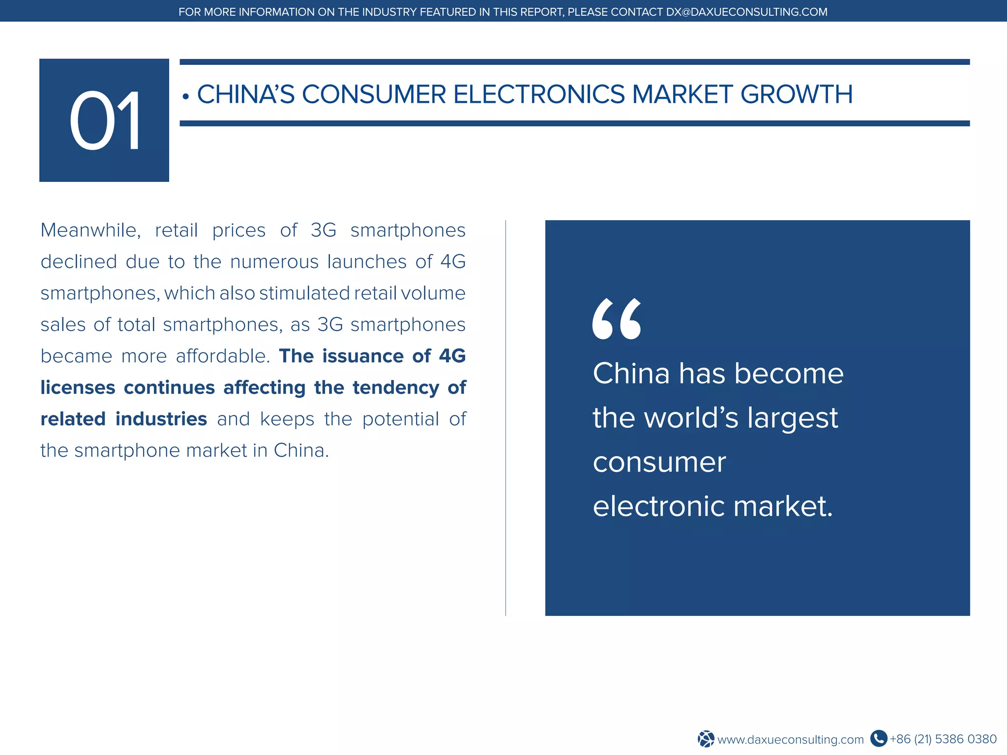 +86 (21) 5386 0380www.daxueconsulting.com
FOR MORE INFORMATION ON THE INDUSTRY FEATURED IN THIS REPORT, PLEASE CONTACT DX@DAXUECONSULTING.COM
Meanwhile, retail prices of 3G smartphones
declined due to the numerous launches of 4G
smartphones, which also stimulated retail volume
sales of total smartphones, as 3G smartphones
became more affordable. The issuance of 4G
licenses continues affecting the tendency of
related industries and keeps the potential of
the smartphone market in China.
• CHINA’S CONSUMER ELECTRONICS MARKET GROWTH
China has become
the world’s largest
consumer
electronic market.
 