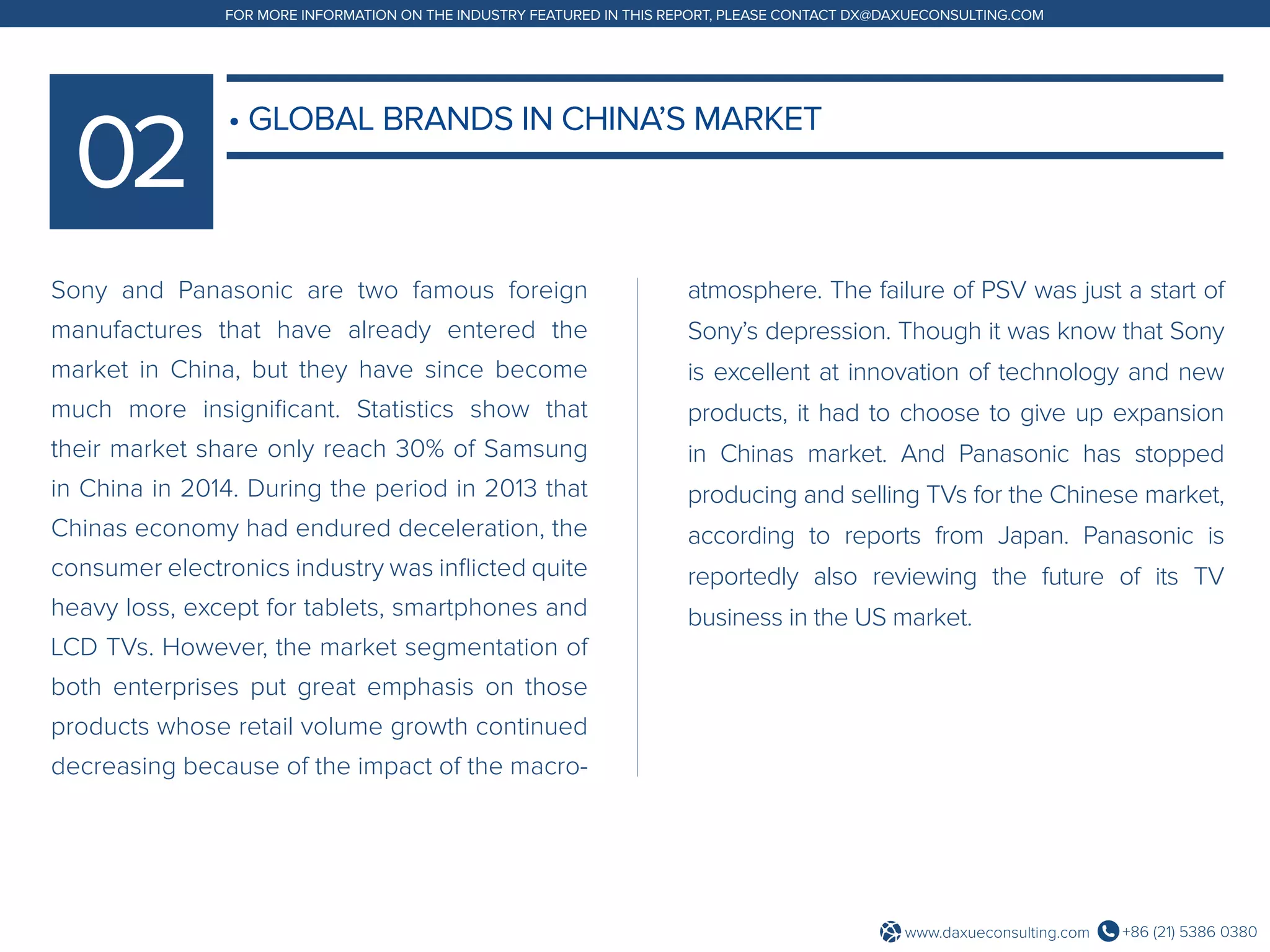 +86 (21) 5386 0380www.daxueconsulting.com
FOR MORE INFORMATION ON THE INDUSTRY FEATURED IN THIS REPORT, PLEASE CONTACT DX@DAXUECONSULTING.COM
Sony and Panasonic are two famous foreign
manufactures that have already entered the
market in China, but they have since become
much more insignificant. Statistics show that
their market share only reach 30% of Samsung
in China in 2014. During the period in 2013 that
Chinas economy had endured deceleration, the
consumer electronics industry was inflicted quite
heavy loss, except for tablets, smartphones and
LCD TVs. However, the market segmentation of
both enterprises put great emphasis on those
products whose retail volume growth continued
decreasing because of the impact of the macro-
atmosphere. The failure of PSV was just a start of
Sony’s depression. Though it was know that Sony
is excellent at innovation of technology and new
products, it had to choose to give up expansion
in Chinas market. And Panasonic has stopped
producing and selling TVs for the Chinese market,
according to reports from Japan. Panasonic is
reportedly also reviewing the future of its TV
business in the US market.
• GLOBAL BRANDS IN CHINA’S MARKET
 