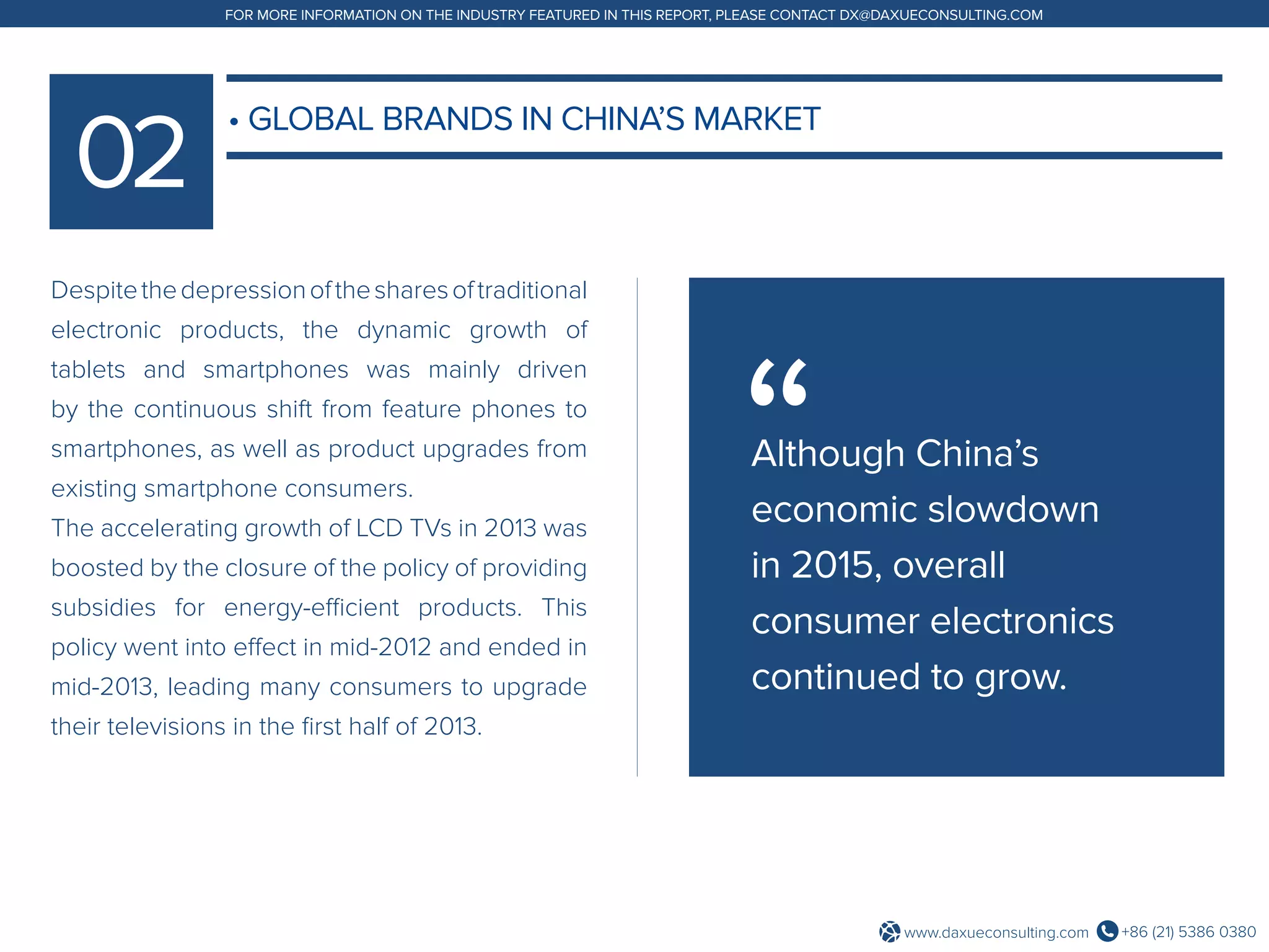 +86 (21) 5386 0380www.daxueconsulting.com
FOR MORE INFORMATION ON THE INDUSTRY FEATURED IN THIS REPORT, PLEASE CONTACT DX@DAXUECONSULTING.COM
Despitethedepressionofthesharesoftraditional
electronic products, the dynamic growth of
tablets and smartphones was mainly driven
by the continuous shift from feature phones to
smartphones, as well as product upgrades from
existing smartphone consumers.
The accelerating growth of LCD TVs in 2013 was
boosted by the closure of the policy of providing
subsidies for energy-efficient products. This
policy went into effect in mid-2012 and ended in
mid-2013, leading many consumers to upgrade
their televisions in the first half of 2013.
• GLOBAL BRANDS IN CHINA’S MARKET
Although China’s
economic slowdown
in 2015, overall
consumer electronics
continued to grow.
 