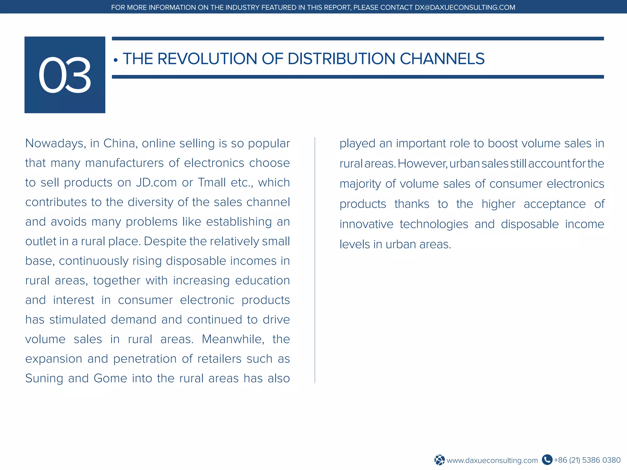 +86 (21) 5386 0380www.daxueconsulting.com
FOR MORE INFORMATION ON THE INDUSTRY FEATURED IN THIS REPORT, PLEASE CONTACT DX@DAXUECONSULTING.COM
Nowadays, in China, online selling is so popular
that many manufacturers of electronics choose
to sell products on JD.com or Tmall etc., which
contributes to the diversity of the sales channel
and avoids many problems like establishing an
outlet in a rural place. Despite the relatively small
base, continuously rising disposable incomes in
rural areas, together with increasing education
and interest in consumer electronic products
has stimulated demand and continued to drive
volume sales in rural areas. Meanwhile, the
expansion and penetration of retailers such as
Suning and Gome into the rural areas has also
played an important role to boost volume sales in
ruralareas.However,urbansalesstillaccountforthe
majority of volume sales of consumer electronics
products thanks to the higher acceptance of
innovative technologies and disposable income
levels in urban areas.
• THE REVOLUTION OF DISTRIBUTION CHANNELS
 
