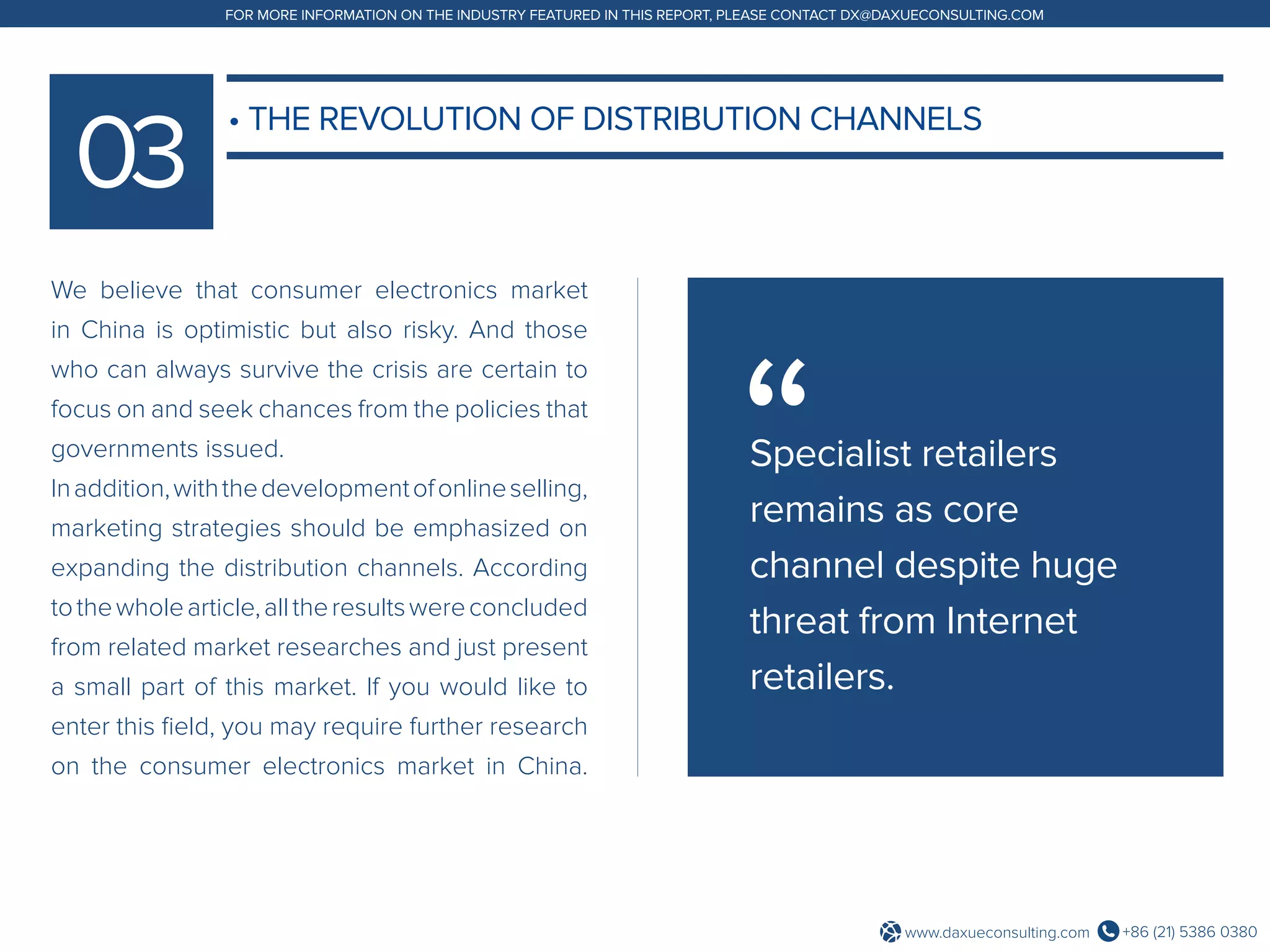 +86 (21) 5386 0380www.daxueconsulting.com
FOR MORE INFORMATION ON THE INDUSTRY FEATURED IN THIS REPORT, PLEASE CONTACT DX@DAXUECONSULTING.COM
We believe that consumer electronics market
in China is optimistic but also risky. And those
who can always survive the crisis are certain to
focus on and seek chances from the policies that
governments issued.
Inaddition,withthedevelopmentofonlineselling,
marketing strategies should be emphasized on
expanding the distribution channels. According
tothewholearticle,alltheresultswereconcluded
from related market researches and just present
a small part of this market. If you would like to
enter this field, you may require further research
on the consumer electronics market in China.
• THE REVOLUTION OF DISTRIBUTION CHANNELS
Specialist retailers
remains as core
channel despite huge
threat from Internet
retailers.
 