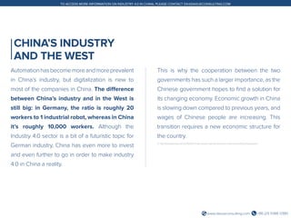 +86 (21) 5386 0380www.daxueconsulting.com
TO ACCESS MORE INFORMATION ON INDUSTRY 4.0 IN CHINA, PLEASE CONTACT DX@DAXUECONSULTING.COM
CHINA’S INDUSTRY
AND THE WEST
Automationhasbecomemoreandmoreprevalent
in China’s industry, but digitalization is new to
most of the companies in China. The difference
between China’s industry and in the West is
still big: in Germany, the ratio is roughly 20
workers to 1 industrial robot, whereas in China
it’s roughly 10,000 workers. Although the
Industry 4.0 sector is a bit of a futuristic topic for
German industry, China has even more to invest
and even further to go in order to make industry
4.0 in China a reality.
This is why the cooperation between the two
governments has such a larger importance, as the
Chinese government hopes to find a solution for
its changing economy. Economic growth in China
is slowing down compared to previous years, and
wages of Chinese people are increasing. This
transition requires a new economic structure for
the country.
3. http://thediplomat.com/2015/05/chinas-master-plan-to-become-a-world-manufacturing-power/
 
