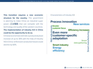 +86 (21) 5386 0380www.daxueconsulting.com
TO ACCESS MORE INFORMATION ON INDUSTRY 4.0 IN CHINA, PLEASE CONTACT DX@DAXUECONSULTING.COM
This transition requires a new economic
structure for the country. The government
is planning to make China an industrial super
power (工业强国) that can compete with the
technology and quality of the western countries.
The implementation of industry 4.0 in China
could be the opportunity to do so.
Chinese economists estimate a productivity level
increase of up to 30% with the help of Industry
4.0 in China. Unforeseen production losses could
decline by 60%.
Characteristics of industry 4.0
Process innovation
New services
R&Dadjustments
Greater
customer focus
Efficiency increases
Even more
customer-specific
adaptation
Smart
data-gathering
Smartmanufacturing
Smart industry
Energy
efficiency
 