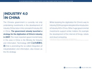 +86 (21) 5386 0380www.daxueconsulting.com
TO ACCESS MORE INFORMATION ON INDUSTRY 4.0 IN CHINA, PLEASE CONTACT DX@DAXUECONSULTING.COM
INDUSTRY 4.0
IN CHINA
The Chinese government is currently not only
undertaking investments in the development of
industry 3.0 but also in the concept of industry 4.0
in China. The government already launched a
strategy for the digitization of China’s industry
in 2007. The most important governmental body
in this area in China is the Ministry for Industry
and Information Technology (MIIT工业与信息化
部) that is promoting the so called integration of
industrialization and information, also known as
the 3i’s strategy.
While boosting the digitization for China’s way to
Industry3.0,thisprogramalsoplanstheintroduction
of Industry 4.0 in China. Other huge governmental
investments support similar matters; for example
the development of the internet of things, robots
and cloud computing.
4. http://english.gov.cn/state_council/2014/08/23/content_281474983035940.htm
5. http://www.forbes.com/sites/jacobmorgan/2014/05/13/simple-explanation-internet-things-that-anyone-can-understand/
 