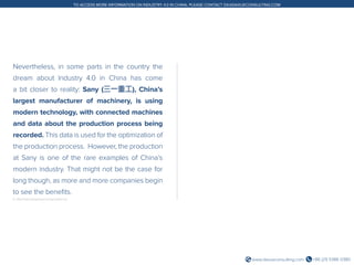 +86 (21) 5386 0380www.daxueconsulting.com
TO ACCESS MORE INFORMATION ON INDUSTRY 4.0 IN CHINA, PLEASE CONTACT DX@DAXUECONSULTING.COM
Nevertheless, in some parts in the country the
dream about Industry 4.0 in China has come
a bit closer to reality: Sany (三一重工), China’s
largest manufacturer of machinery, is using
modern technology, with connected machines
and data about the production process being
recorded. This data is used for the optimization of
the production process. However, the production
at Sany is one of the rare examples of China’s
modern industry. That might not be the case for
long though, as more and more companies begin
to see the benefits.
6. http://www.sanygroup.com/group/en-us/
 
