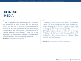 +86 (21) 5386 0380www.daxueconsulting.com
TO ACCESS MORE INFORMATION ON INDUSTRY 4.0 IN CHINA, PLEASE CONTACT DX@DAXUECONSULTING.COM
CHINESE
MEDIA
“The disappearance of the demographic dividend,
the reduction of labor supply, the rise of labor
costs and the fall in manufacturing employment
aspirations of a new generation of labor form a huge
constraint on the international competitiveness of
China’s manufacturing industry. China has to be
among the first to enter the Industry 4.0 era to retain
competitiveness of manufacturing industries.
Source: http://wallstreetcn.com/node/211372
“Industry 4.0 is going to bring an era of reform to
China era. Intelligent plants, solutions companies,
and technology providers are expected to develop
to a large extent in China’s Industry 4.0.
Chinese government agrees more on Germany’s
“Industry 4.0” than America’s “Industry of Internet”
and defines the core purposes of Industry 4.0 as
intelligent manufacturing.
Source: http://mt.sohu.com/20150809/n418460363.shtml
 