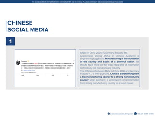 +86 (21) 5386 0380www.daxueconsulting.com
TO ACCESS MORE INFORMATION ON INDUSTRY 4.0 IN CHINA, PLEASE CONTACT DX@DAXUECONSULTING.COM
CHINESE
SOCIAL MEDIA
[Made in China 2025 vs Germany Industry 4.0]
Academician Zhong Zhihua in Chinese Academy of
Engineering suggested: Manufacturing is the foundation
of the country and basics of a powerful nation. We
should focus more on the deep integration of information
technology and manufacturing industry.
The difference between Made in China 2025 and Germany
Industry 4.0 is their positions. China is transforming from
a big manufacturing country to a strong manufacturing
country while Germany is undergoing a transformation
from strong manufacturing country to a super power.
1
 