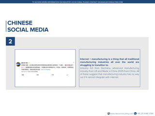 +86 (21) 5386 0380www.daxueconsulting.com
TO ACCESS MORE INFORMATION ON INDUSTRY 4.0 IN CHINA, PLEASE CONTACT DX@DAXUECONSULTING.COM
CHINESE
SOCIAL MEDIA
Internet + manufacturing is a thing that all traditional
manufacturing industries all over the world are
struggling to transition to.
Industry 4.0 from Germany, advanced manufacturing
industry from US and Made in China 2025 from China. All
of these suggest that manufacturing industry has no way
out if it cannot integrate with internet.
2
 